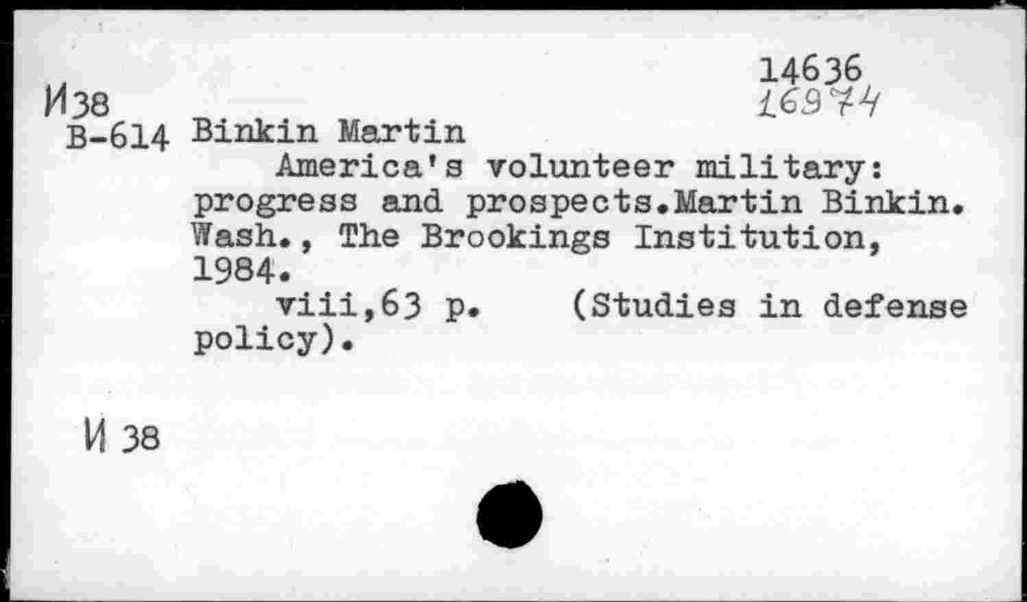 ﻿M38
B-614
Binkin Martin
14636 £6.974
America’s volunteer military: progress and prospects.Martin Binkin. Wash., The Brookings Institution, 1984.
viii,63 p. (Studies in defense policy).
И 38